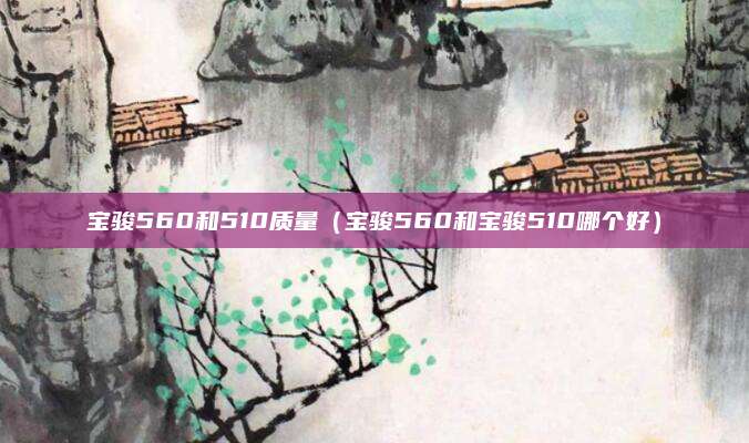 宝骏560和510质量(宝骏560和宝骏510哪个好)