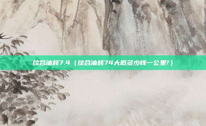 综合油耗7.4(综合油耗74大概多少钱一公里?)