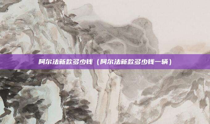 阿尔法新款多少钱(阿尔法新款多少钱一辆)