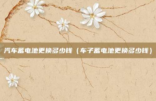 汽车蓄电池更换多少钱(车子蓄电池更换多少钱)