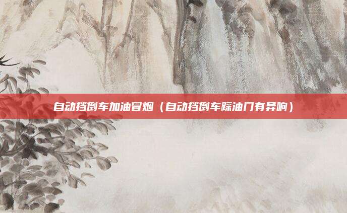 自动挡倒车加油冒烟(自动挡倒车踩油门有异响)