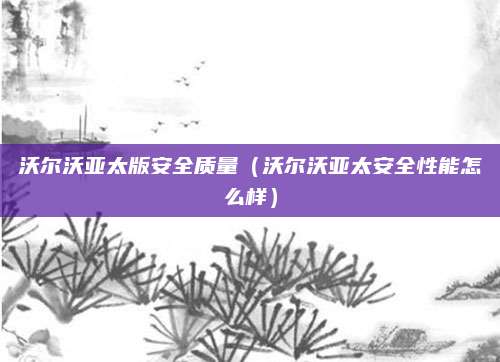 沃尔沃亚太版安全质量(沃尔沃亚太安全性能怎么样)