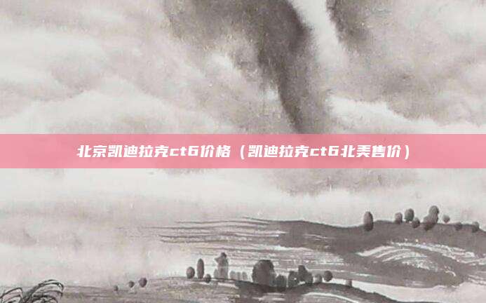 北京凯迪拉克ct6价格(凯迪拉克ct6北美售价)