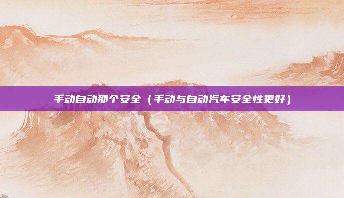 手动自动那个安全(手动与自动汽车安全性更好)