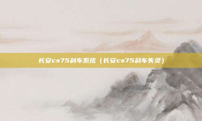长安cs75刹车系统(长安cs75刹车失灵)