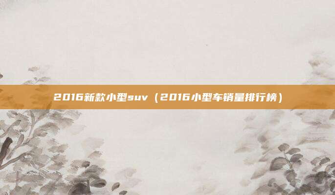 2016新款小型suv(2016小型车销量排行榜)