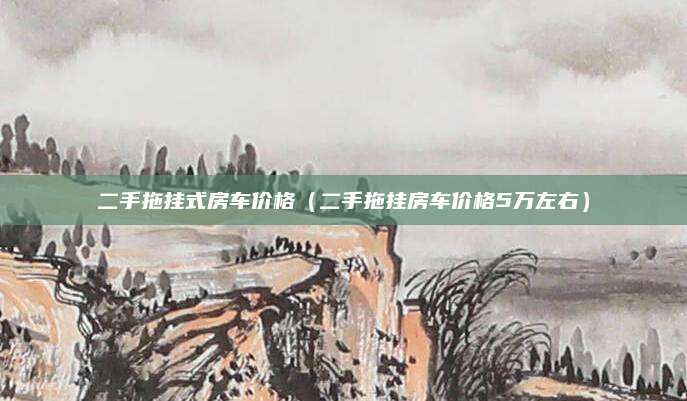 二手拖挂式房车价格(二手拖挂房车价格5万左右)