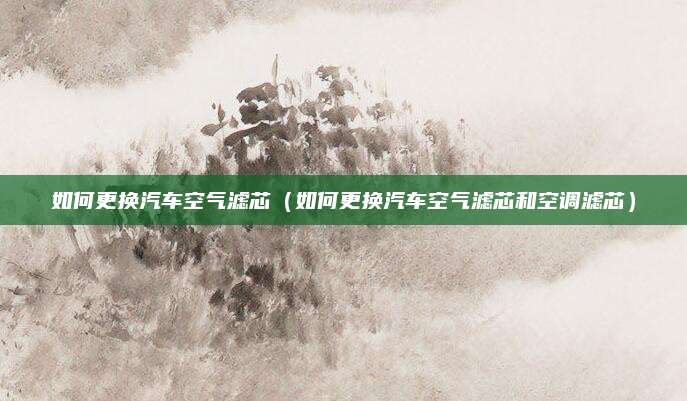 如何更换汽车空气滤芯(如何更换汽车空气滤芯和空调滤芯)