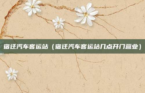 宿迁汽车客运站(宿迁汽车客运站几点开门营业)