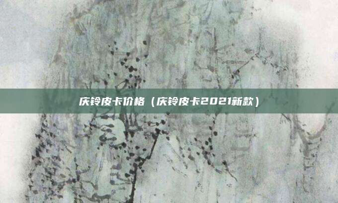 庆铃皮卡价格(庆铃皮卡2021新款)