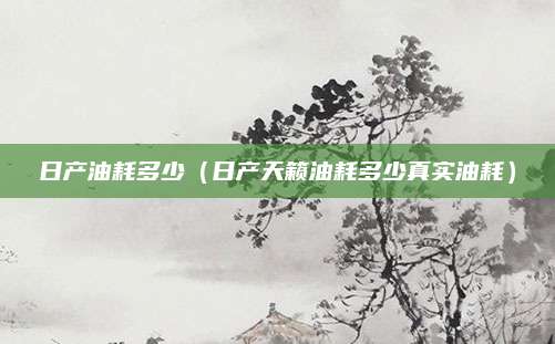 日产油耗多少(日产天籁油耗多少真实油耗)