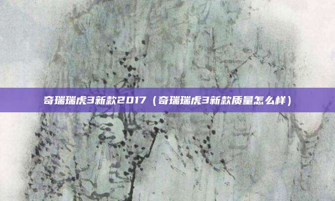 奇瑞瑞虎3新款2017(奇瑞瑞虎3新款质量怎么样)