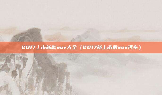 2017上市新款suv大全(2017新上市的suv汽车)