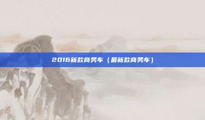 2016新款商务车(最新款商务车)