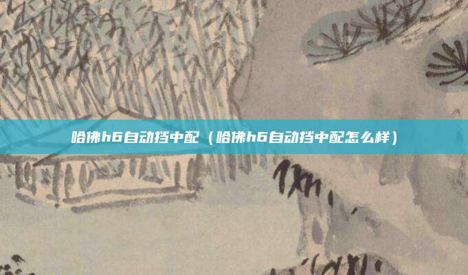 哈佛h6自动挡中配(哈佛h6自动挡中配怎么样)
