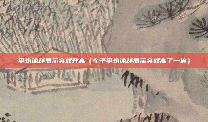 平均油耗显示突然升高(车子平均油耗显示突然高了一倍)