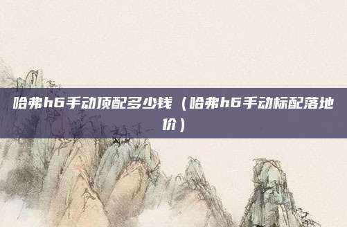 哈弗h6手动顶配多少钱(哈弗h6手动标配落地价)