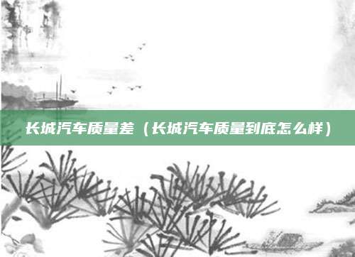 长城汽车质量差(长城汽车质量到底怎么样)