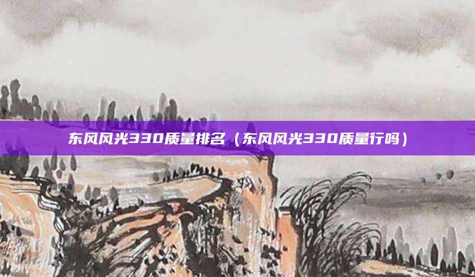 东风风光330质量排名(东风风光330质量行吗)