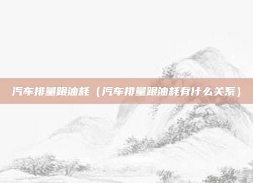 汽车排量跟油耗(汽车排量跟油耗有什么关系)
