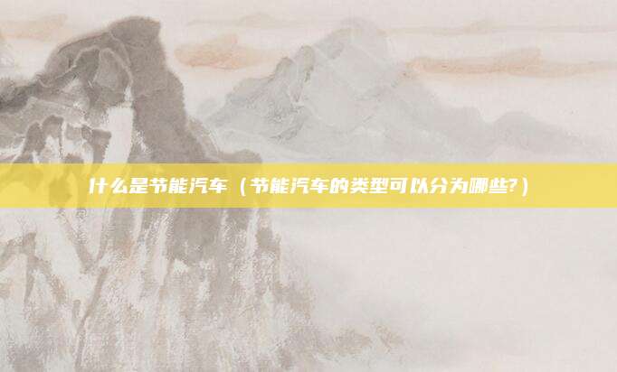 什么是节能汽车(节能汽车的类型可以分为哪些?)