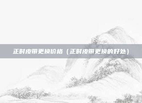 正时皮带更换价格(正时皮带更换的好处)