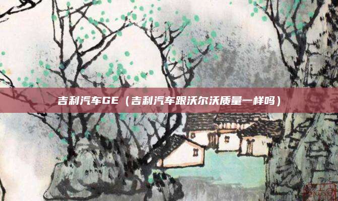 吉利汽车GE(吉利汽车跟沃尔沃质量一样吗)