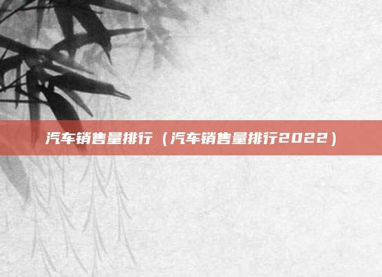 汽车销售量排行(汽车销售量排行2022)