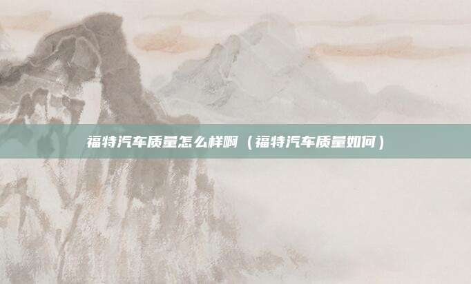 福特汽车质量怎么样啊(福特汽车质量如何)
