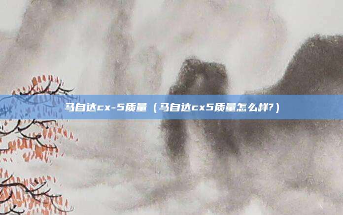 马自达cx-5质量(马自达cx5质量怎么样?)