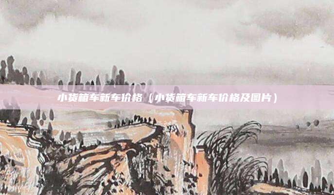 小货箱车新车价格(小货箱车新车价格及图片)