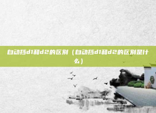 自动挡d1和d2的区别(自动挡d1和d2的区别是什么)