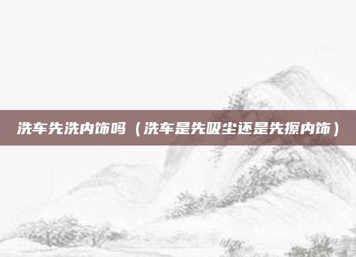 洗车先洗内饰吗（洗车是先吸尘还是先擦内饰）