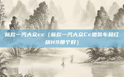 新款一汽大众cc（新款一汽大众Cc猎装车和红旗H9那个好）