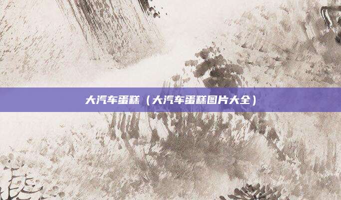 大汽车蛋糕（大汽车蛋糕图片大全）