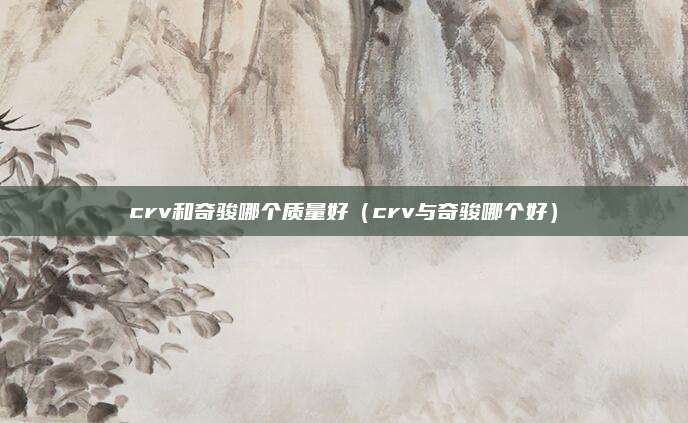 crv和奇骏哪个质量好（crv与奇骏哪个好）
