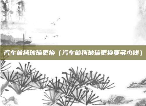 汽车前挡玻璃更换（汽车前挡玻璃更换要多少钱）