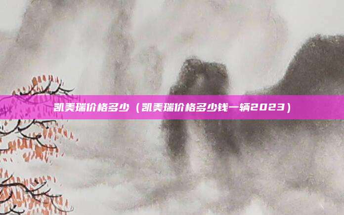 凯美瑞价格多少(凯美瑞价格多少钱一辆2023)
