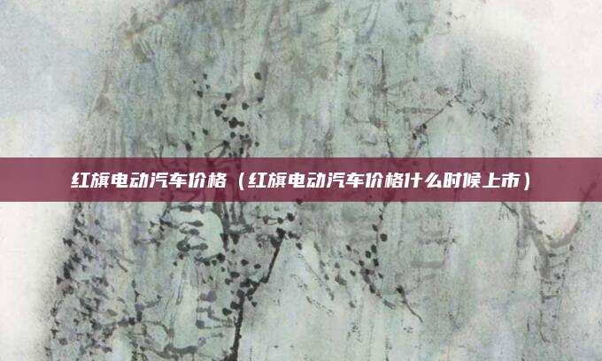 红旗电动汽车价格(红旗电动汽车价格什么时候上市)