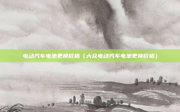 电动汽车电池更换价格(大众电动汽车电池更换价格)