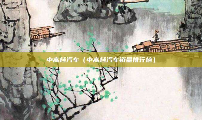 中高档汽车(中高档汽车销量排行榜)