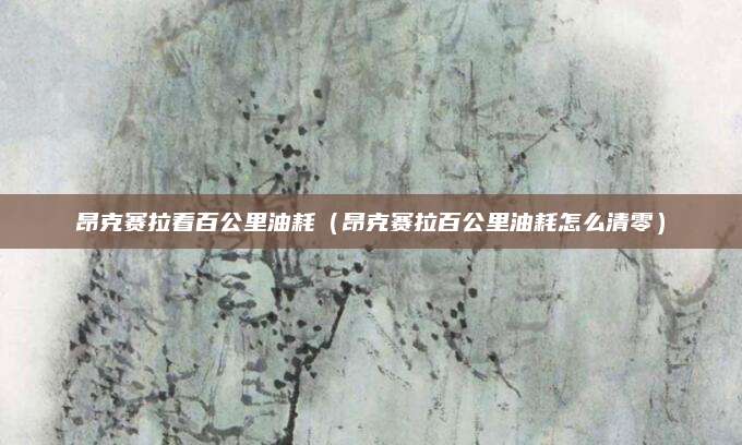 昂克赛拉看百公里油耗(昂克赛拉百公里油耗怎么清零)