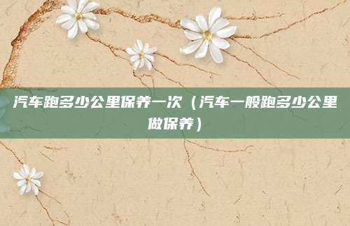 汽车跑多少公里保养一次(汽车一般跑多少公里做保养)