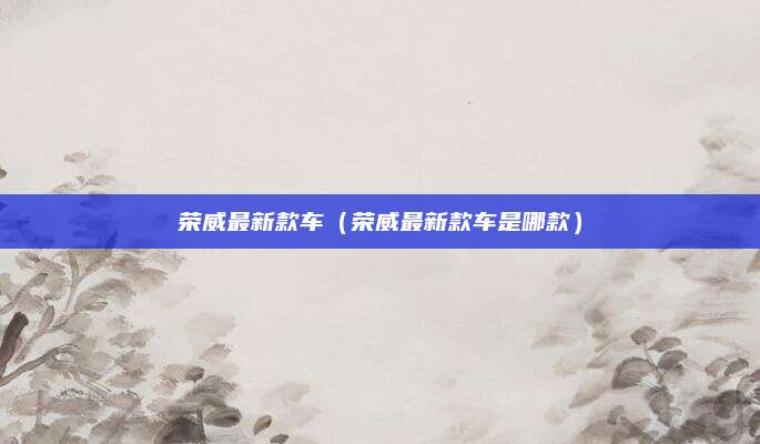 荣威最新款车(荣威最新款车是哪款)