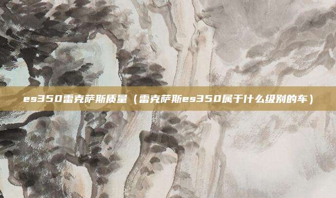 es350雷克萨斯质量(雷克萨斯es350属于什么级别的车)