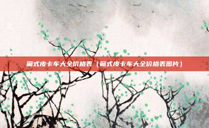 厢式皮卡车大全价格表(厢式皮卡车大全价格表图片)
