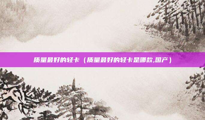 质量最好的轻卡（质量最好的轻卡是哪款,国产）