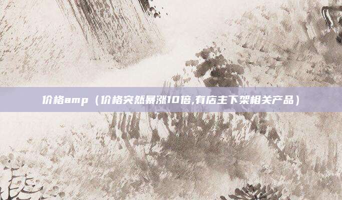 价格amp(价格突然暴涨10倍,有店主下架相关产品)