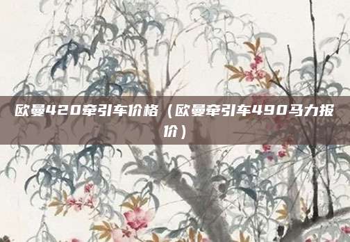 欧曼420牵引车价格(欧曼牵引车490马力报价)