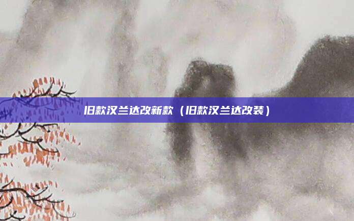 旧款汉兰达改新款(旧款汉兰达改装)